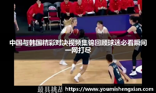 中国与韩国精彩对决视频集锦回顾球迷必看瞬间一网打尽